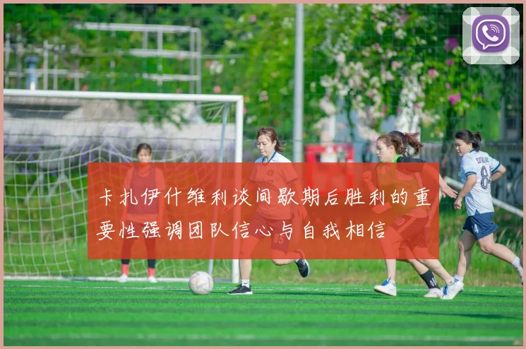 卡扎伊什维利谈间歇期后胜利的重要性强调团队信心与自我相信