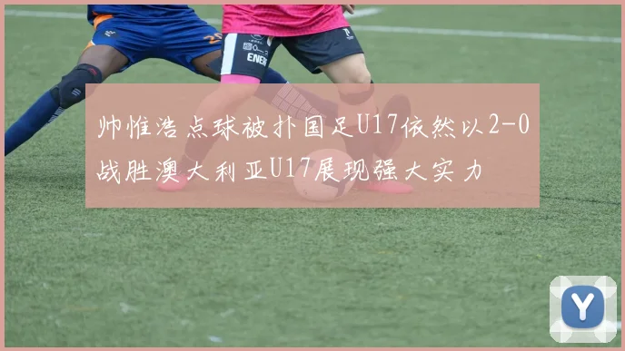 帅惟浩点球被扑国足U17依然以2-0战胜澳大利亚U17展现强大实力