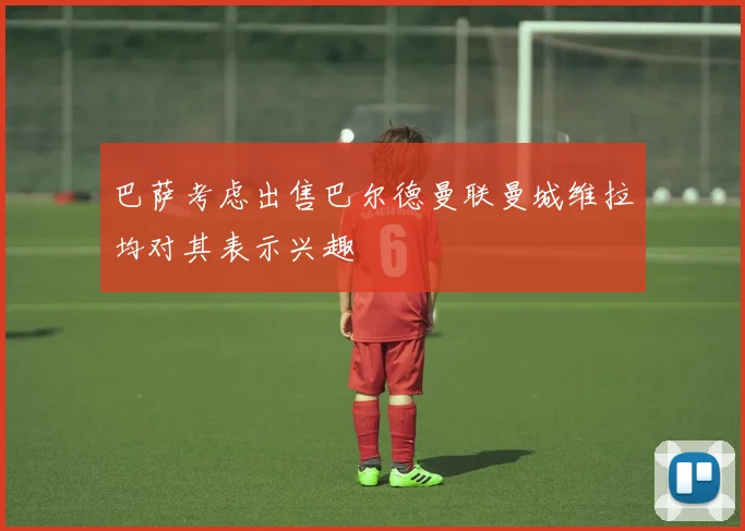 巴萨考虑出售巴尔德曼联曼城维拉均对其表示兴趣