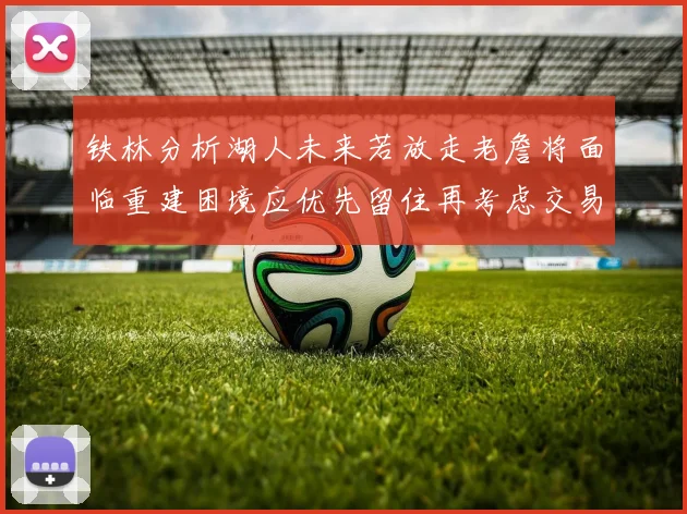 铁林分析湖人未来若放走老詹将面临重建困境应优先留住再考虑交易