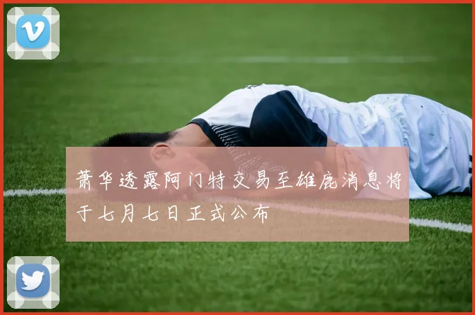 萧华透露阿门特交易至雄鹿消息将于七月七日正式公布