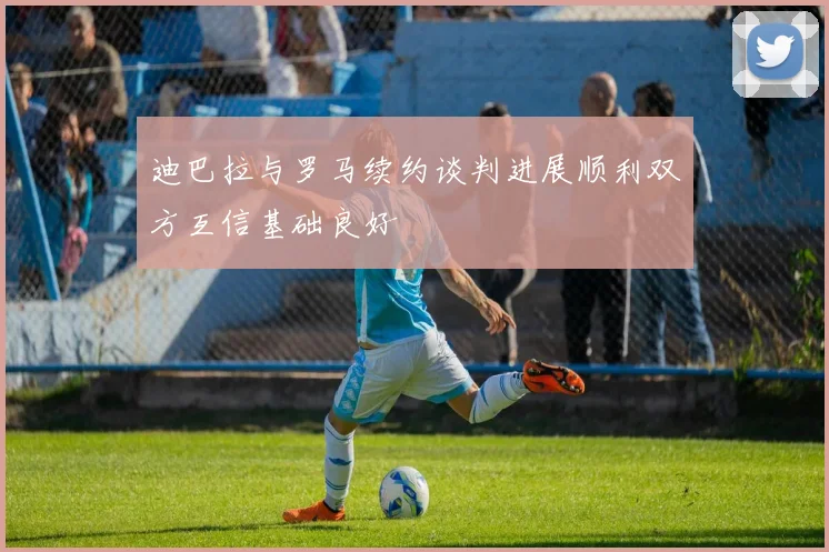 迪巴拉与罗马续约谈判进展顺利双方互信基础良好