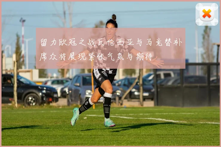 留力欧冠之战瓦伦西亚与马竞替补席众将展现紧张气氛与期待