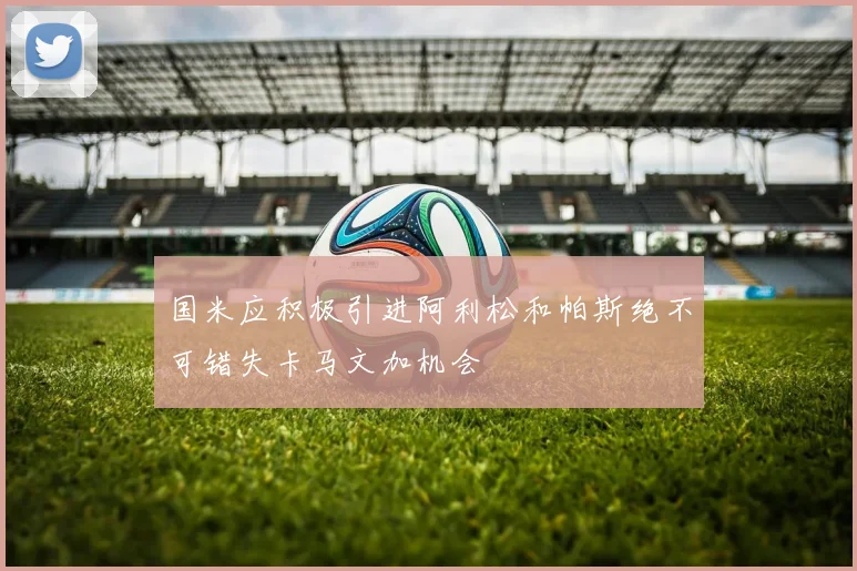 国米应积极引进阿利松和帕斯绝不可错失卡马文加机会
