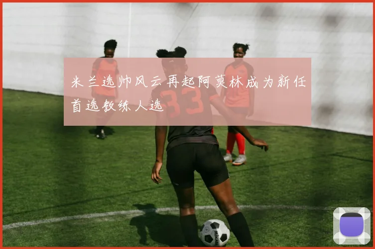 米兰选帅风云再起阿莫林成为新任首选教练人选