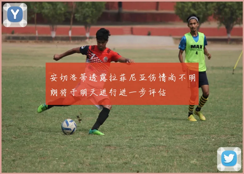 安切洛蒂透露拉菲尼亚伤情尚不明朗将于明天进行进一步评估