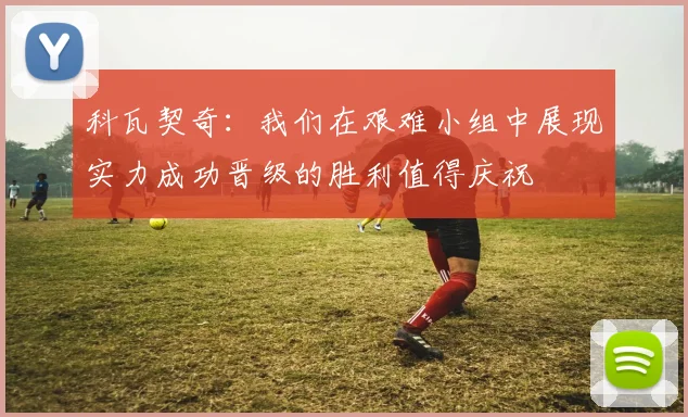 科瓦契奇：我们在艰难小组中展现实力成功晋级的胜利值得庆祝
