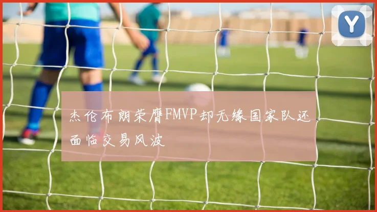 杰伦布朗荣膺FMVP却无缘国家队还面临交易风波