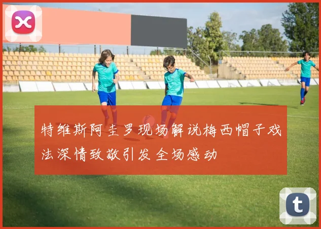 特维斯阿圭罗现场解说梅西帽子戏法深情致敬引发全场感动