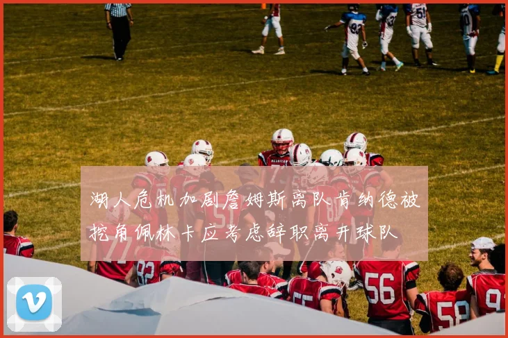 湖人危机加剧詹姆斯离队肯纳德被挖角佩林卡应考虑辞职离开球队