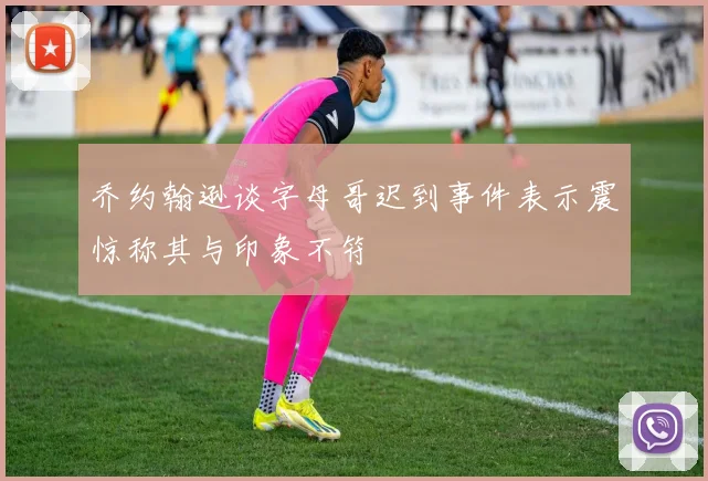 乔约翰逊谈字母哥迟到事件表示震惊称其与印象不符