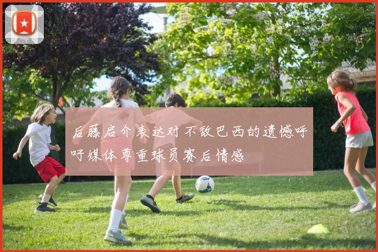 后藤启介表达对不敌巴西的遗憾呼吁媒体尊重球员赛后情感
