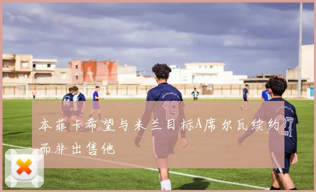 本菲卡希望与米兰目标A席尔瓦续约而非出售他
