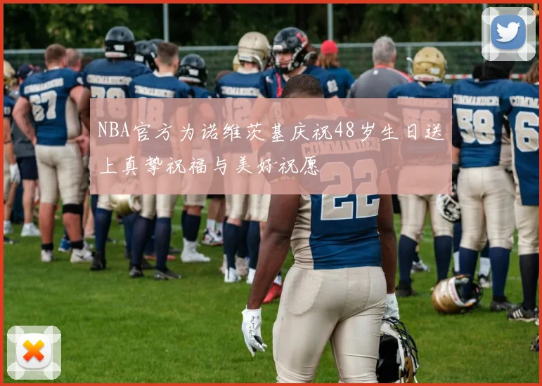 NBA官方为诺维茨基庆祝48岁生日送上真挚祝福与美好祝愿