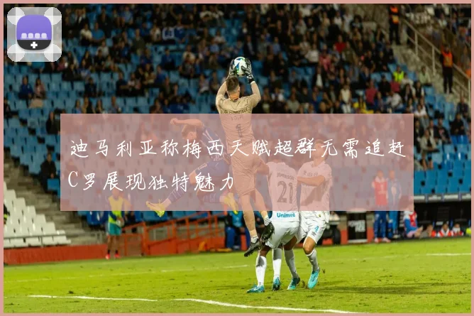 迪马利亚称梅西天赋超群无需追赶C罗展现独特魅力