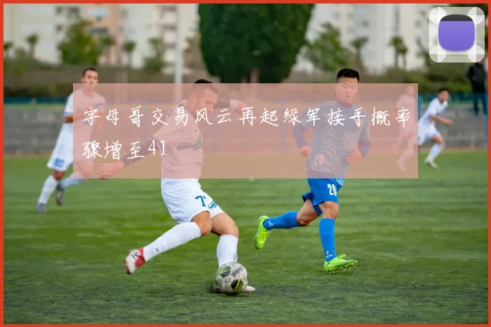 字母哥交易风云再起绿军接手概率骤增至41