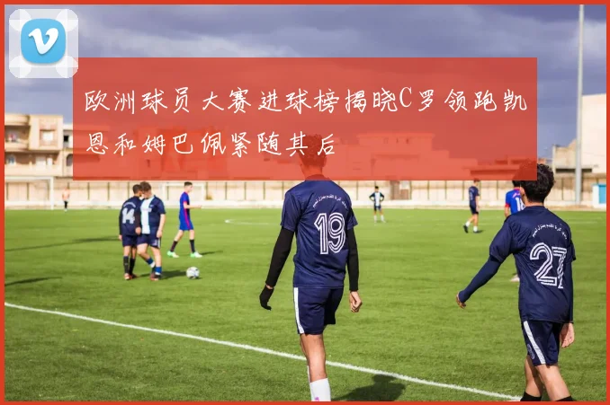 欧洲球员大赛进球榜揭晓C罗领跑凯恩和姆巴佩紧随其后