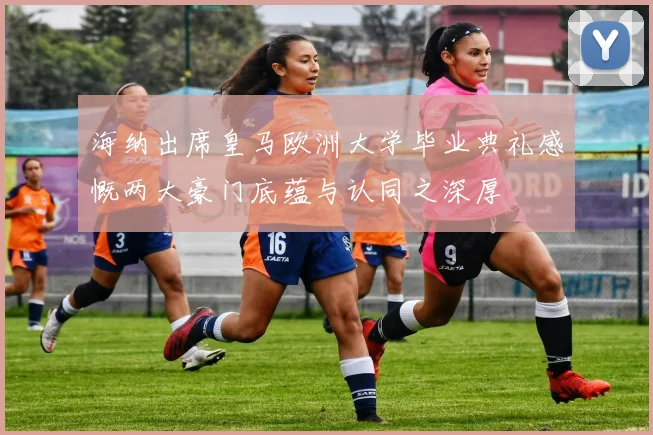 海纳出席皇马欧洲大学毕业典礼感慨两大豪门底蕴与认同之深厚