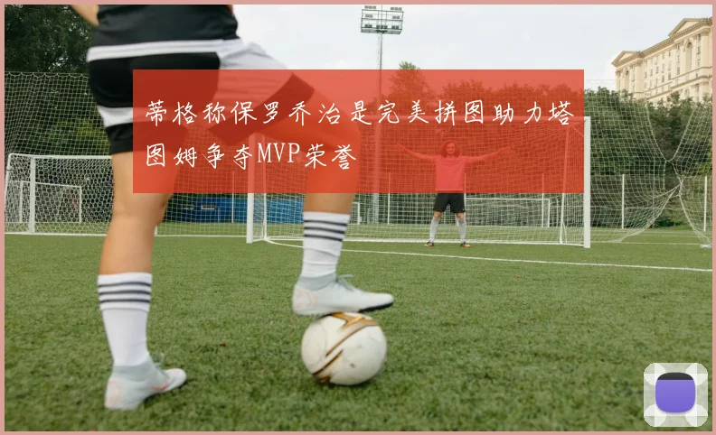 蒂格称保罗乔治是完美拼图助力塔图姆争夺MVP荣誉