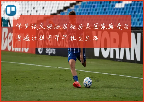 保罗谈文班独居经历美国家庭是否普遍让孩子早早独立生活